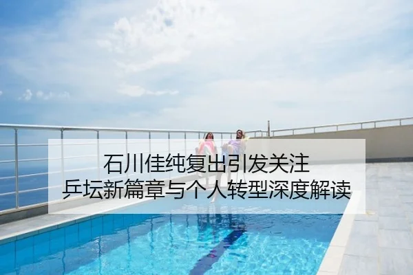 石川佳纯复出引发关注 乒坛新篇章与个人转型深度解读