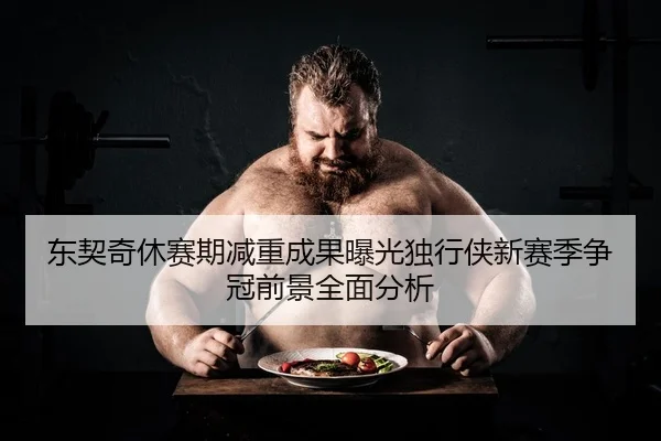 东契奇休赛期减重成果曝光独行侠新赛季争冠前景全面分析