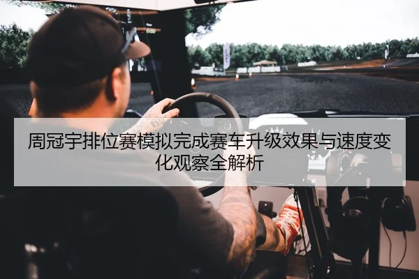 周冠宇排位赛模拟完成赛车升级效果与速度变化观察全解析